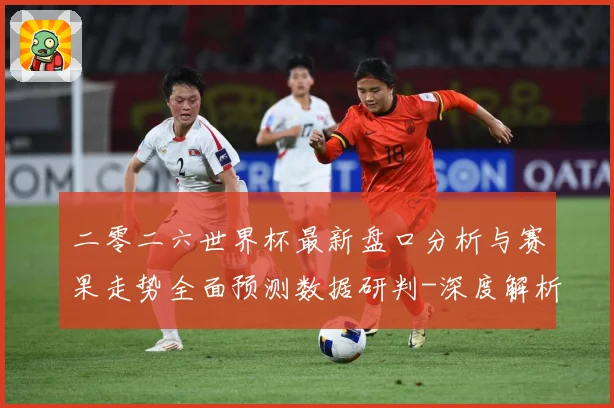 二零二六世界杯最新盘口分析与赛果走势全面预测数据研判-深度解析