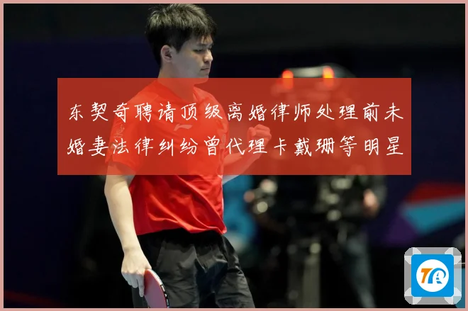 东契奇聘请顶级离婚律师处理前未婚妻法律纠纷曾代理卡戴珊等明星赛场复盘-深度解析