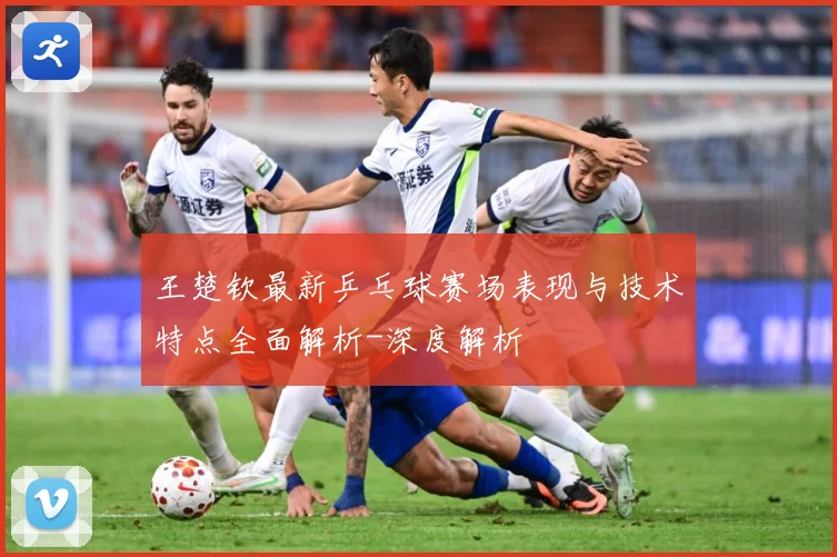 王楚钦最新乒乓球赛场表现与技术特点全面解析-深度解析