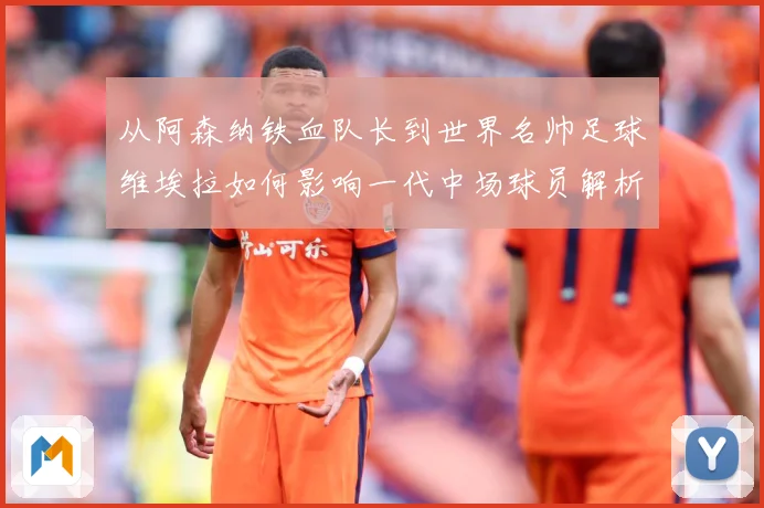 从阿森纳铁血队长到世界名帅足球维埃拉如何影响一代中场球员解析-深度解析