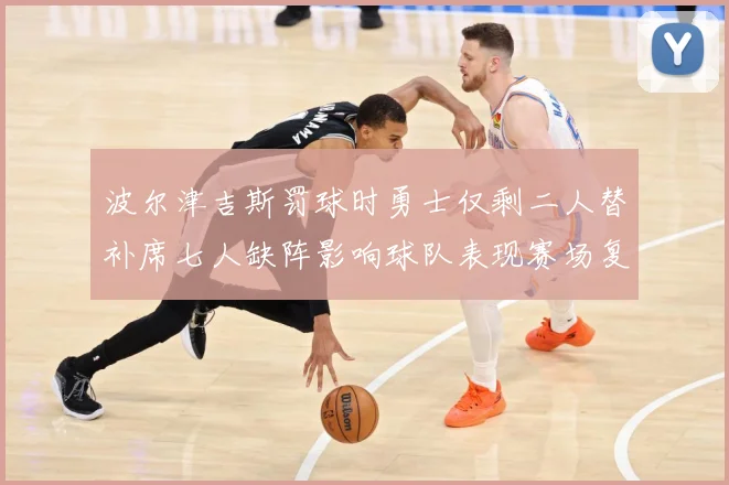 波尔津吉斯罚球时勇士仅剩二人替补席七人缺阵影响球队表现赛场复盘-深度解析