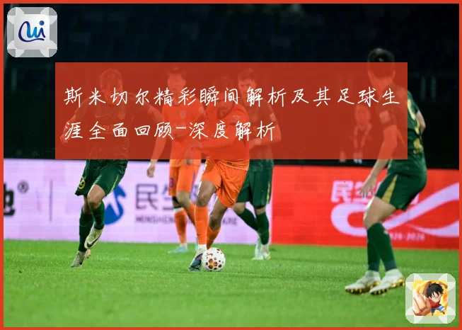 斯米切尔精彩瞬间解析及其足球生涯全面回顾-深度解析