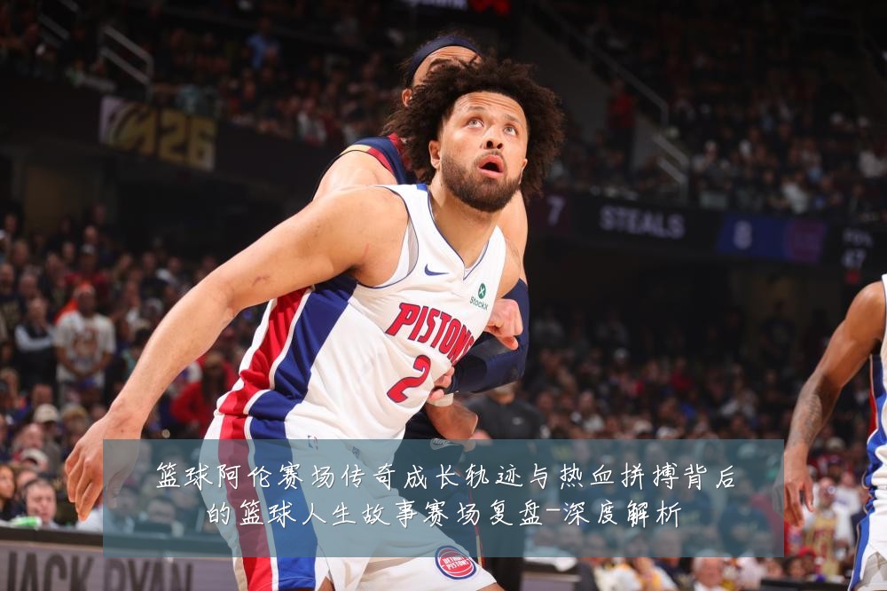 篮球阿伦赛场传奇成长轨迹与热血拼搏背后的篮球人生故事赛场复盘-深度解析