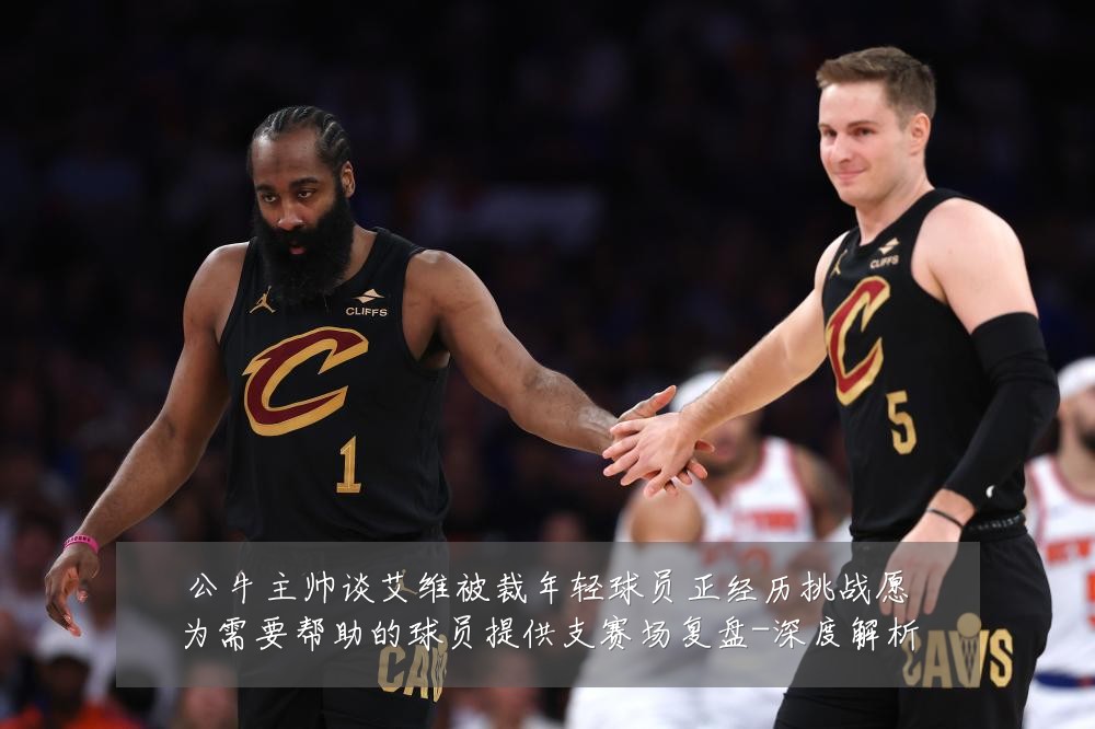 公牛主帅谈艾维被裁年轻球员正经历挑战愿为需要帮助的球员提供支赛场复盘-深度解析