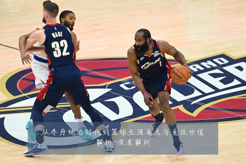 从乔丹统治时代到篮球生涯高光与竞技价值解析-深度解析