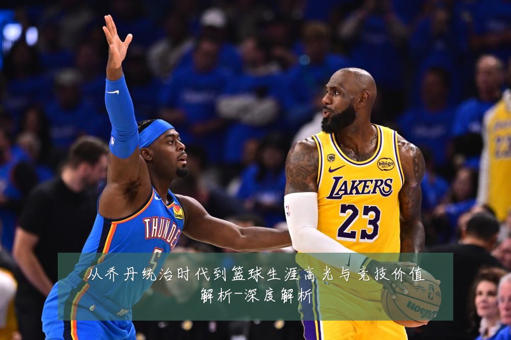 从乔丹统治时代到篮球生涯高光与竞技价值解析-深度解析