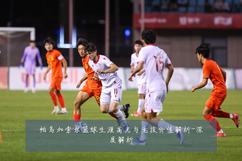 帕乌加索尔篮球生涯高光与竞技价值解析-深度解析